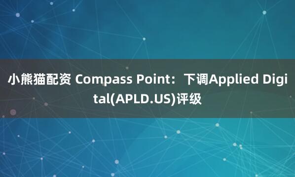 小熊猫配资 Compass Point：下调Applied Digital(APLD.US)评级
