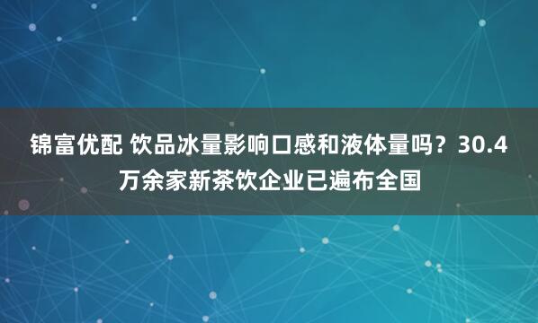 锦富优配 饮品冰量影响口感和液体量吗？30.4万余家新茶饮企业已遍布全国