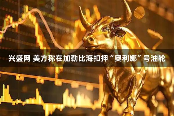 兴盛网 美方称在加勒比海扣押“奥利娜”号油轮