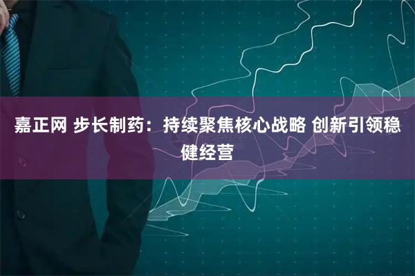嘉正网 步长制药：持续聚焦核心战略 创新引领稳健经营