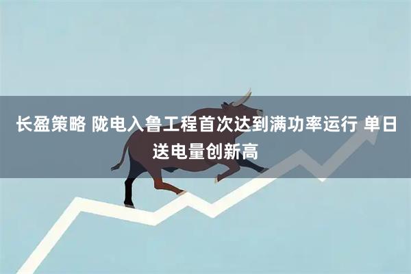 长盈策略 陇电入鲁工程首次达到满功率运行 单日送电量创新高