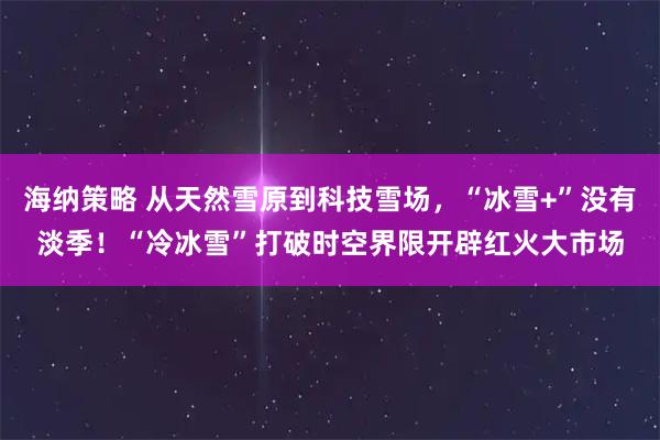 海纳策略 从天然雪原到科技雪场，“冰雪+”没有淡季！“冷冰雪”打破时空界限开辟红火大市场