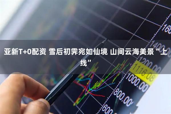 亚新T+0配资 雪后初霁宛如仙境 山间云海美景“上线”