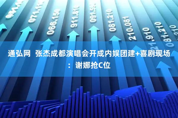 通弘网  张杰成都演唱会开成内娱团建+喜剧现场：谢娜抢C位