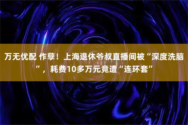 万无优配 作孽！上海退休爷叔直播间被“深度洗脑”，耗费10多万元竟遭“连环套”