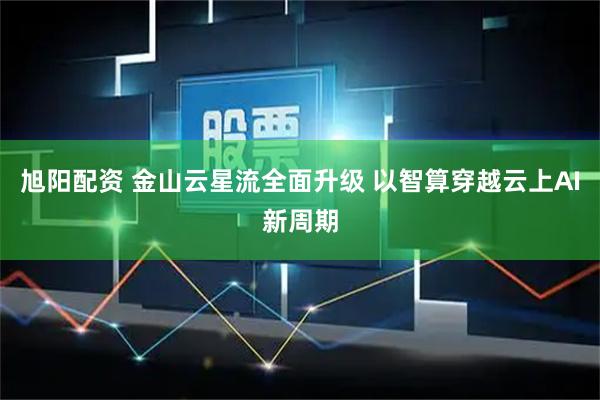 旭阳配资 金山云星流全面升级 以智算穿越云上AI新周期