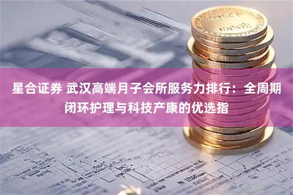 星合证券 武汉高端月子会所服务力排行：全周期闭环护理与科技产康的优选指