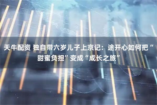 天牛配资 独自带六岁儿子上京记：途开心如何把“甜蜜负担”变成“成长之旅”
