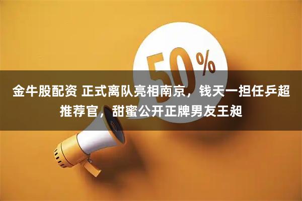 金牛股配资 正式离队亮相南京，钱天一担任乒超推荐官，甜蜜公开正牌男友王昶