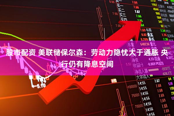 股市配资 美联储保尔森：劳动力隐忧大于通胀 央行仍有降息空间