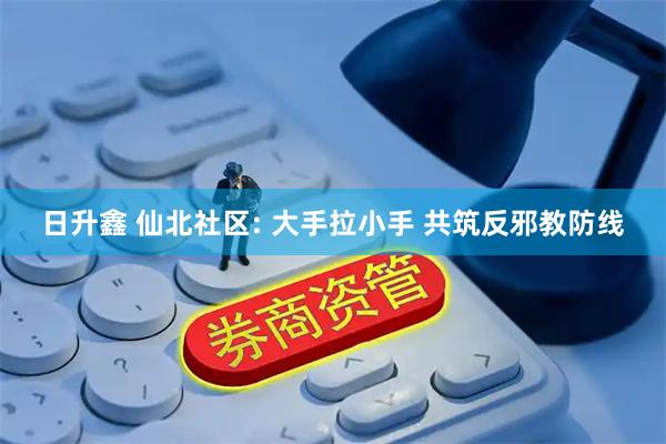 日升鑫 仙北社区: 大手拉小手 共筑反邪教防线