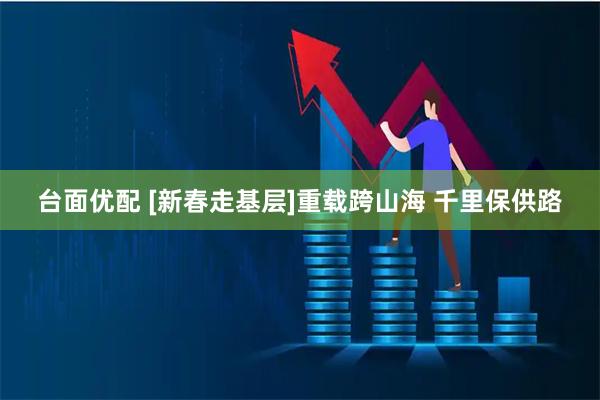 台面优配 [新春走基层]重载跨山海 千里保供路
