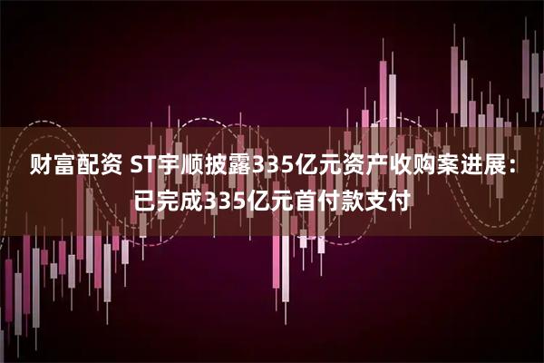 财富配资 ST宇顺披露335亿元资产收购案进展：已完成335亿元首付款支付