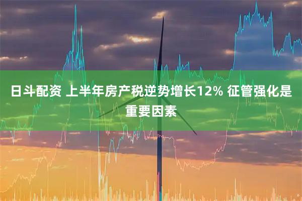 日斗配资 上半年房产税逆势增长12% 征管强化是重要因素
