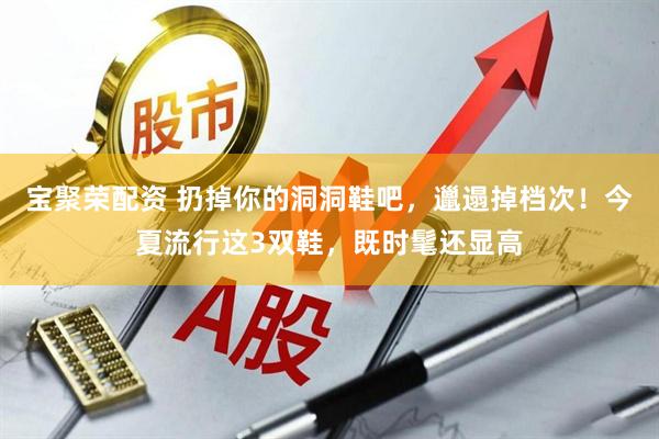 宝聚荣配资 扔掉你的洞洞鞋吧，邋遢掉档次！今夏流行这3双鞋，既时髦还显高